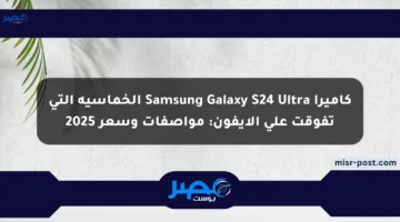 كاميرا Samsung Galaxy S24 Ultra الخماسية التي تفوقت على الآيفون: مواصفات وسعر 2025
